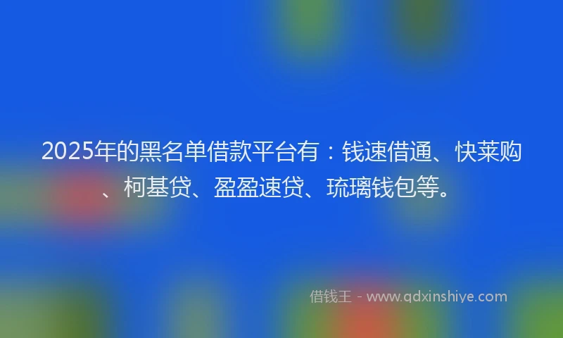 2025年的黑名单借款平台有：钱速借通、快莱购、柯基贷、盈盈速贷、琉璃钱包等。