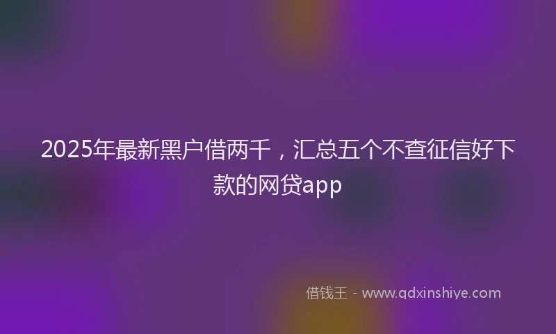 2025年最新黑户借两千，汇总五个不查征信好下款的网贷app