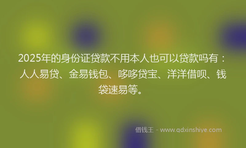 2025年的身份证贷款不用本人也可以贷款吗有：人人易贷、金易钱包、哆哆贷宝、洋洋借呗、钱袋速易等。