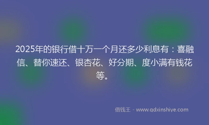 2025年的银行借十万一个月还多少利息有：喜融信、替你速还、银杏花、好分期、度小满有钱花等。