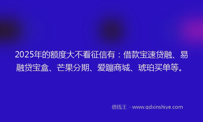 2025年的额度大不看征信有：借款宝速贷融、易融贷宝盒、芒果分期、爱蹦商城、琥珀买单等。