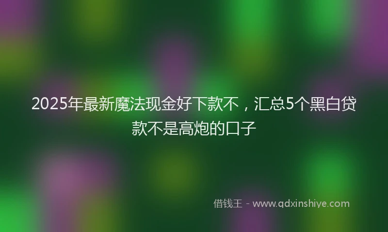2025年最新魔法现金好下款不，汇总5个黑白贷款不是高炮的口子