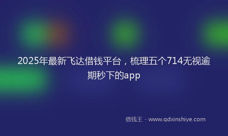 2025年最新飞达借钱平台，梳理五个714无视逾期秒下的app