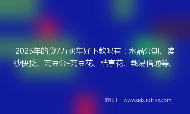 2025年的贷7万买车好下款吗有：水晶分期、读秒快贷、芸豆分-芸豆花、桔享花、甄易借通等。