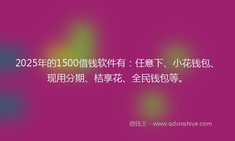 2025年的1500借钱软件有：任意下、小花钱包、现用分期、桔享花、全民钱包等。