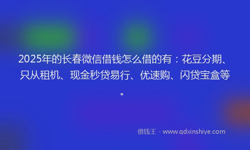 2025年的长春微信借钱怎么借的有：花豆分期、只从租机、现金秒贷易行、优速购、闪贷宝盒等。