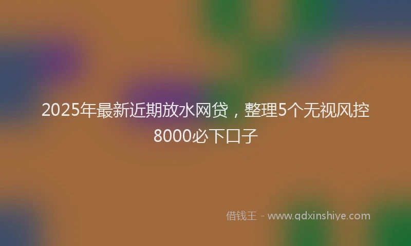 2025年最新近期放水网贷，整理5个无视风控8000必下口子