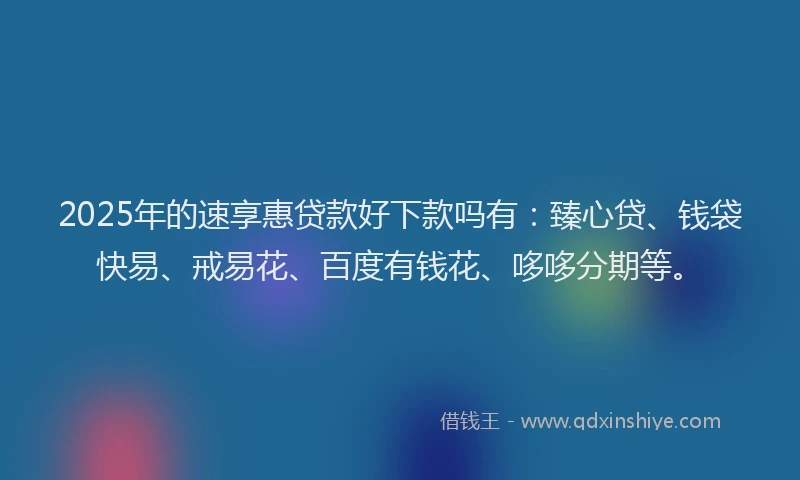 2025年的速享惠贷款好下款吗有：臻心贷、钱袋快易、戒易花、百度有钱花、哆哆分期等。