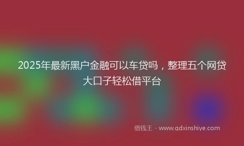 2025年最新黑户金融可以车贷吗，整理五个网贷大口子轻松借平台