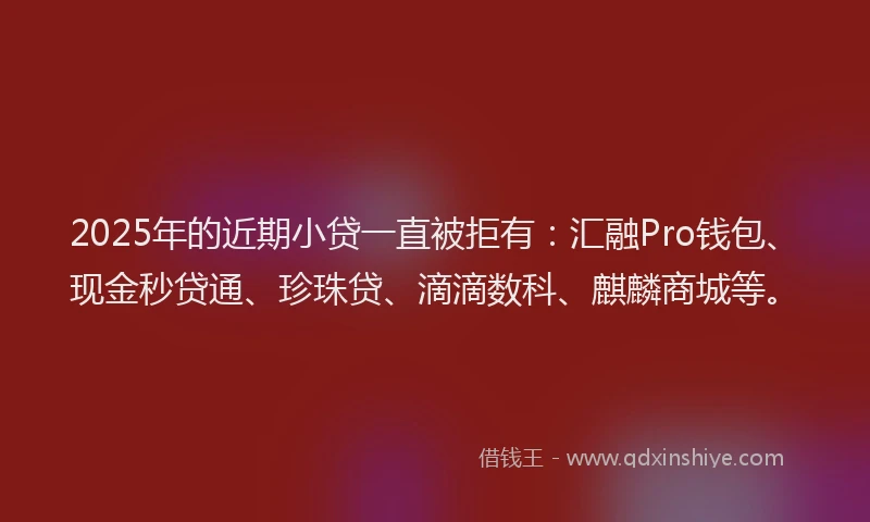 2025年的近期小贷一直被拒有：汇融Pro钱包、现金秒贷通、珍珠贷、滴滴数科、麒麟商城等。