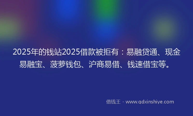 2025年的钱站2025借款被拒有：易融贷通、现金易融宝、菠萝钱包、沪商易借、钱速借宝等。