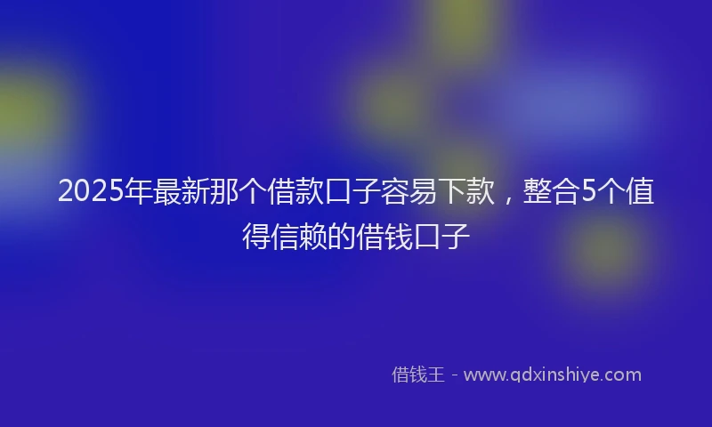 2025年最新那个借款口子容易下款，整合5个值得信赖的借钱口子