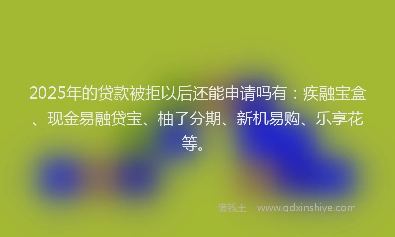 2025年的贷款被拒以后还能申请吗有：疾融宝盒、现金易融贷宝、柚子分期、新机易购、乐享花等。