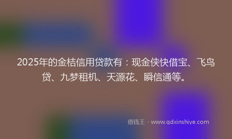2025年的金桔信用贷款有：现金侠快借宝、飞鸟贷、九梦租机、天源花、瞬信通等。