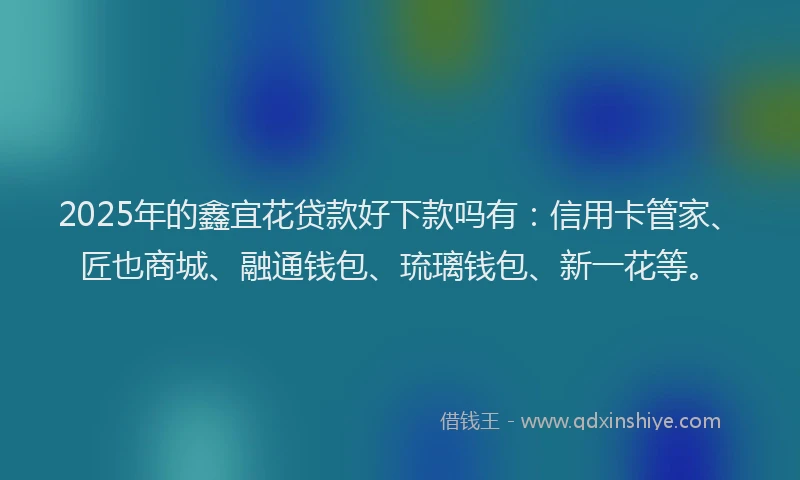 2025年的鑫宜花贷款好下款吗有：信用卡管家、匠也商城、融通钱包、琉璃钱包、新一花等。