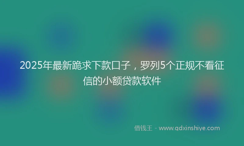 2025年最新跪求下款口子，罗列5个正规不看征信的小额贷款软件