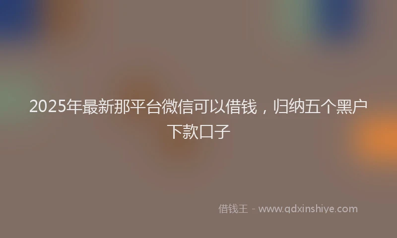 2025年最新那平台微信可以借钱，归纳五个黑户下款口子