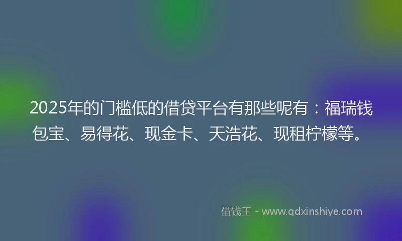 2025年的门槛低的借贷平台有那些呢有：福瑞钱包宝、易得花、现金卡、天浩花、现租柠檬等。