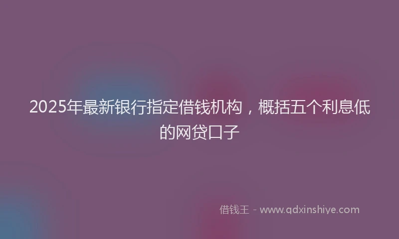 2025年最新银行指定借钱机构，概括五个利息低的网贷口子