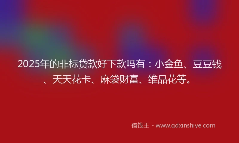 2025年的非标贷款好下款吗有：小金鱼、豆豆钱、天天花卡、麻袋财富、维品花等。