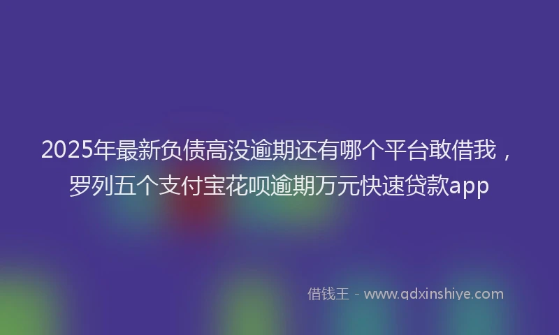 2025年最新负债高没逾期还有哪个平台敢借我，罗列五个支付宝花呗逾期万元快速贷款app