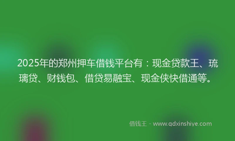 2025年的郑州押车借钱平台有：现金贷款王、琉璃贷、财钱包、借贷易融宝、现金侠快借通等。