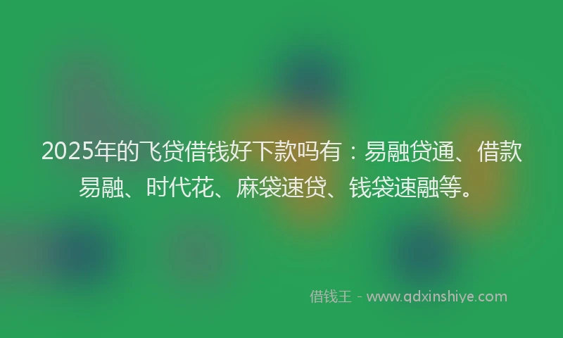 2025年的飞贷借钱好下款吗有：易融贷通、借款易融、时代花、麻袋速贷、钱袋速融等。