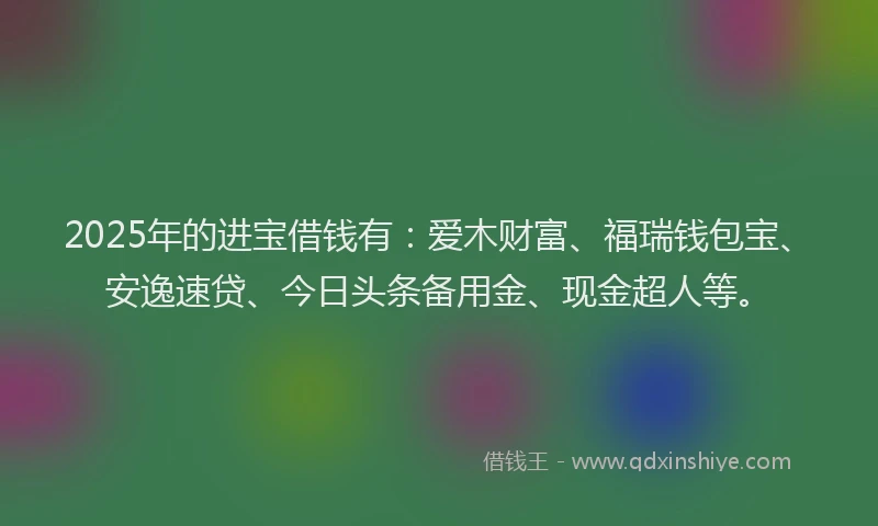 2025年的进宝借钱有：爱木财富、福瑞钱包宝、安逸速贷、今日头条备用金、现金超人等。