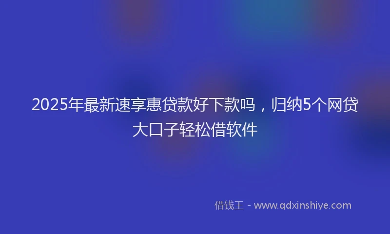 2025年最新速享惠贷款好下款吗，归纳5个网贷大口子轻松借软件