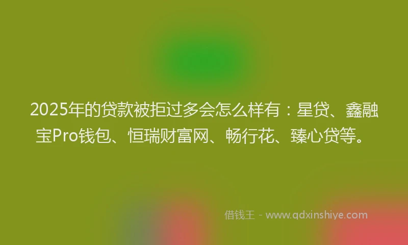 2025年的贷款被拒过多会怎么样有：星贷、鑫融宝Pro钱包、恒瑞财富网、畅行花、臻心贷等。