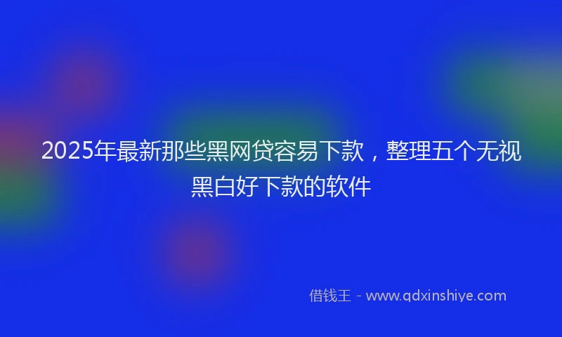 2025年最新那些黑网贷容易下款，整理五个无视黑白好下款的软件