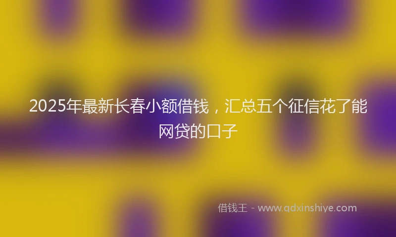2025年最新长春小额借钱，汇总五个征信花了能网贷的口子