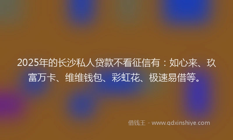 2025年的长沙私人贷款不看征信有：如心来、玖富万卡、维维钱包、彩虹花、极速易借等。