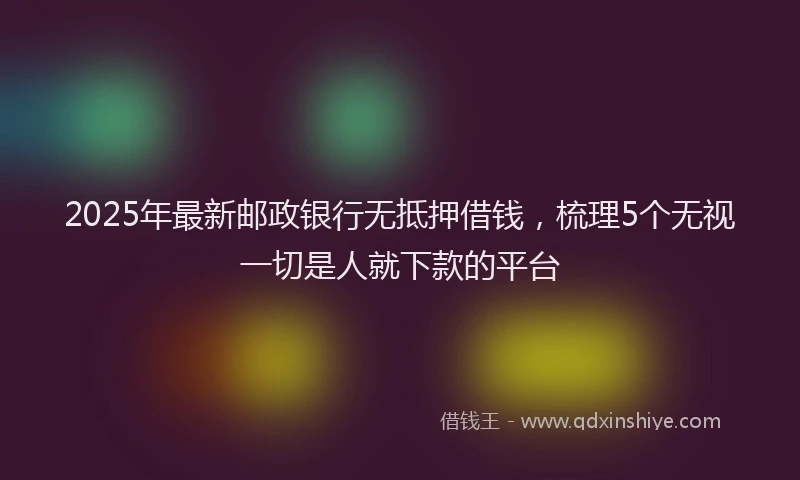 2025年最新邮政银行无抵押借钱，梳理5个无视一切是人就下款的平台