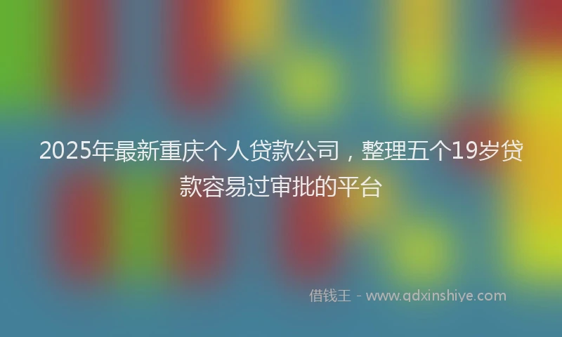 2025年最新重庆个人贷款公司，整理五个19岁贷款容易过审批的平台