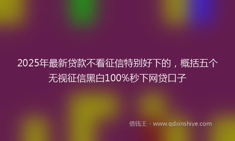 2025年最新贷款不看征信特别好下的，概括五个无视征信黑白100%秒下网贷口子