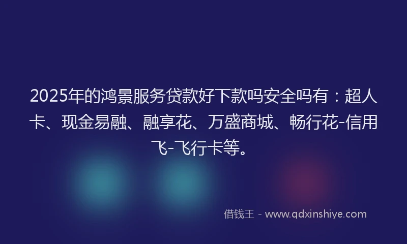 2025年的鸿景服务贷款好下款吗安全吗有：超人卡、现金易融、融享花、万盛商城、畅行花-信用飞-飞行卡等。