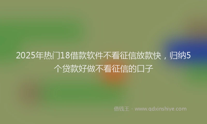 2025年热门18借款软件不看征信放款快，归纳5个贷款好做不看征信的口子
