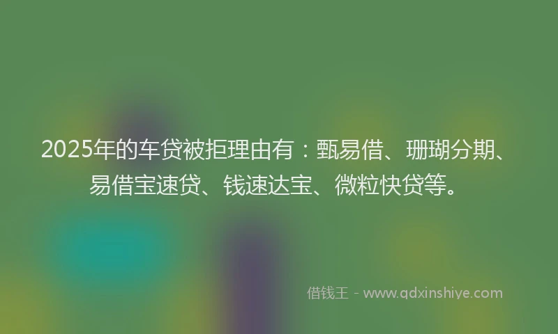 2025年的车贷被拒理由有：甄易借、珊瑚分期、易借宝速贷、钱速达宝、微粒快贷等。