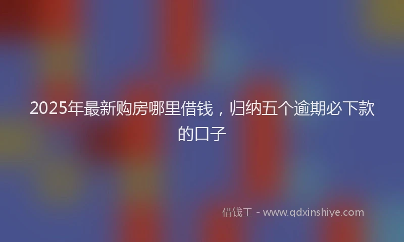 2025年最新购房哪里借钱，归纳五个逾期必下款的口子