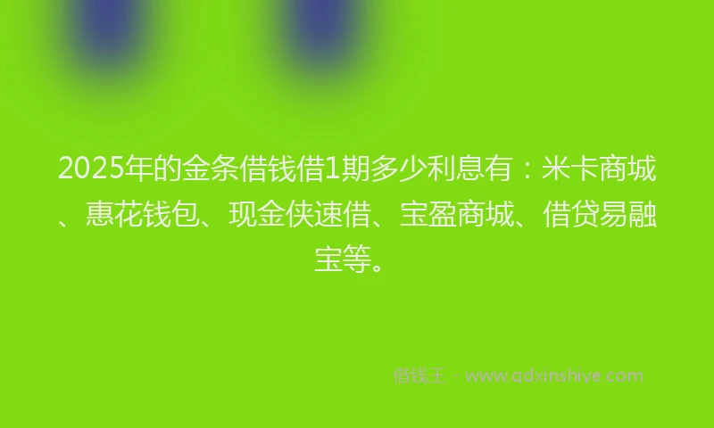 2025年的金条借钱借1期多少利息有：米卡商城、惠花钱包、现金侠速借、宝盈商城、借贷易融宝等。