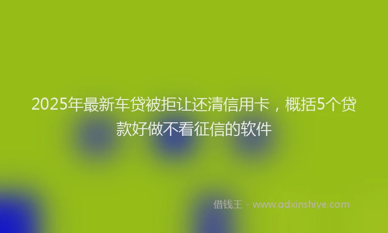 2025年最新车贷被拒让还清信用卡，概括5个贷款好做不看征信的软件