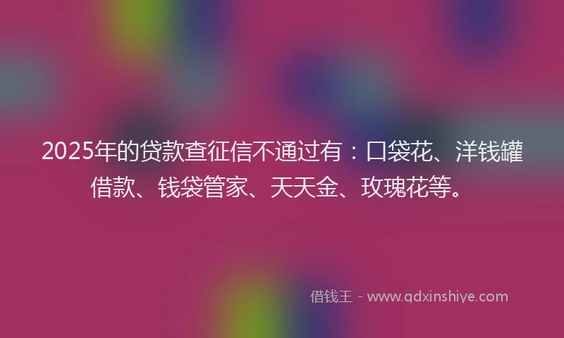 2025年的贷款查征信不通过有：口袋花、洋钱罐借款、钱袋管家、天天金、玫瑰花等。