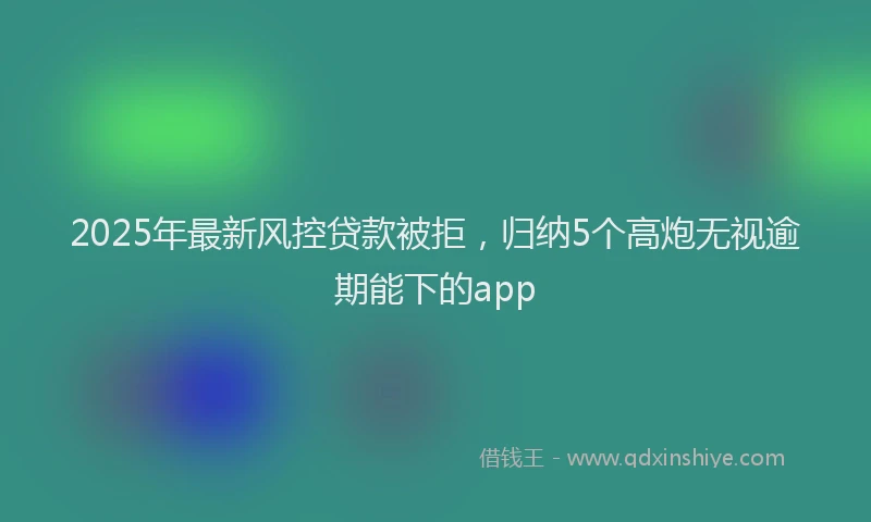 2025年最新风控贷款被拒，归纳5个高炮无视逾期能下的app