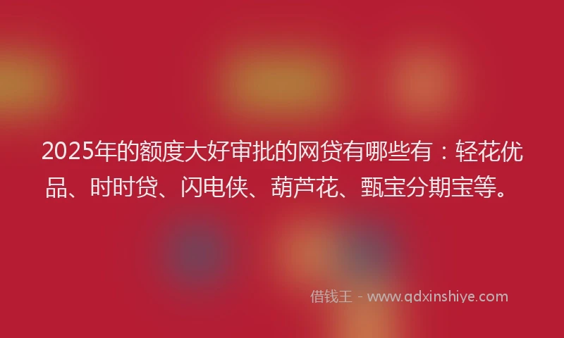 2025年的额度大好审批的网贷有哪些有：轻花优品、时时贷、闪电侠、葫芦花、甄宝分期宝等。