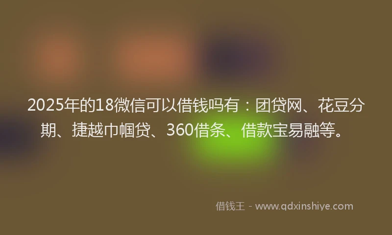 2025年的18微信可以借钱吗有：团贷网、花豆分期、捷越巾帼贷、360借条、借款宝易融等。