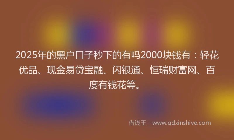 2025年的黑户口子秒下的有吗2000块钱有：轻花优品、现金易贷宝融、闪银通、恒瑞财富网、百度有钱花等。