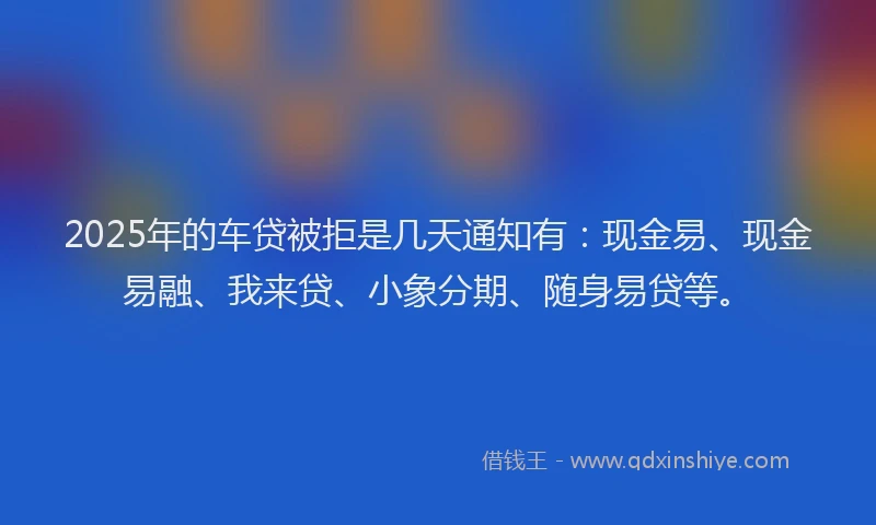 2025年的车贷被拒是几天通知有：现金易、现金易融、我来贷、小象分期、随身易贷等。