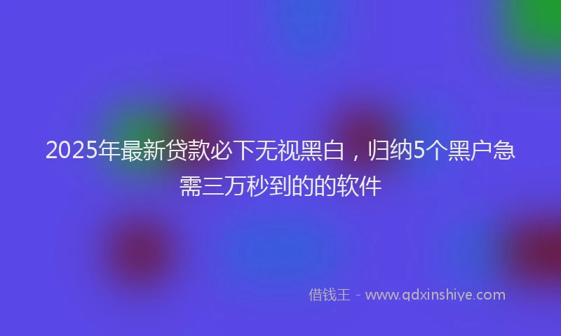 2025年最新贷款必下无视黑白，归纳5个黑户急需三万秒到的的软件