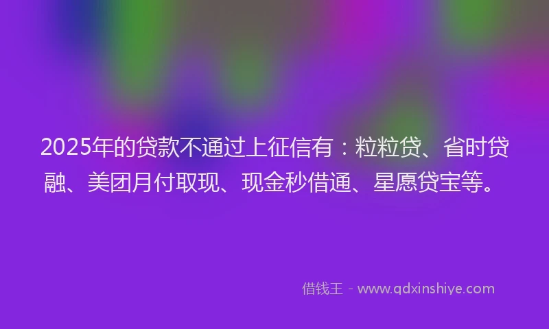 2025年的贷款不通过上征信有：粒粒贷、省时贷融、美团月付取现、现金秒借通、星愿贷宝等。